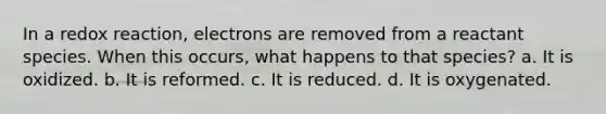 In a redox reaction, electrons are removed from a reactant species. When this occurs, what happens to that species? a. It is oxidized. b. It is reformed. c. It is reduced. d. It is oxygenated.