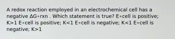 A redox reaction employed in an electrochemical cell has a negative ΔG∘rxn . Which statement is true? E∘cell is positive; K>1 E∘cell is positive; K 1