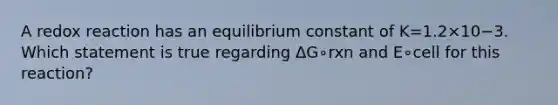 A redox reaction has an equilibrium constant of K=1.2×10−3. Which statement is true regarding ΔG∘rxn and E∘cell for this reaction?