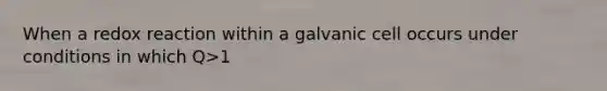 When a redox reaction within a galvanic cell occurs under conditions in which Q>1