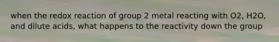 when the redox reaction of group 2 metal reacting with O2, H2O, and dilute acids, what happens to the reactivity down the group