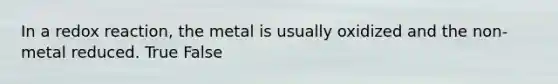 In a redox reaction, the metal is usually oxidized and the non-metal reduced. True False