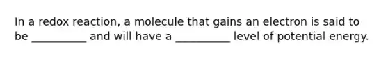 In a redox reaction, a molecule that gains an electron is said to be __________ and will have a __________ level of potential energy.