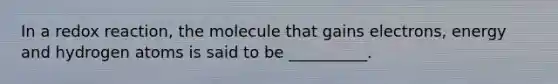 In a redox reaction, the molecule that gains electrons, energy and hydrogen atoms is said to be __________.