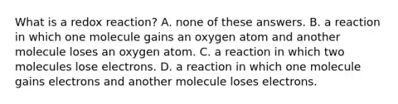 What is a redox reaction? A. none of these answers. B. a reaction in which one molecule gains an oxygen atom and another molecule loses an oxygen atom. C. a reaction in which two molecules lose electrons. D. a reaction in which one molecule gains electrons and another molecule loses electrons.