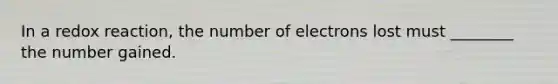 In a redox reaction, the number of electrons lost must ________ the number gained.