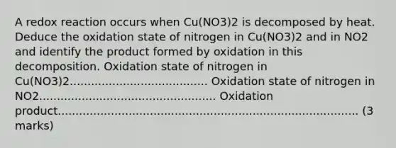 A redox reaction occurs when Cu(NO3)2 is decomposed by heat. Deduce the oxidation state of nitrogen in Cu(NO3)2 and in NO2 and identify the product formed by oxidation in this decomposition. Oxidation state of nitrogen in Cu(NO3)2....................................... Oxidation state of nitrogen in NO2.................................................. Oxidation product..................................................................................... (3 marks)