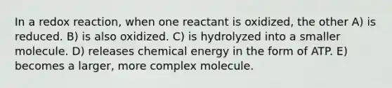 In a redox reaction, when one reactant is oxidized, the other A) is reduced. B) is also oxidized. C) is hydrolyzed into a smaller molecule. D) releases chemical energy in the form of ATP. E) becomes a larger, more complex molecule.