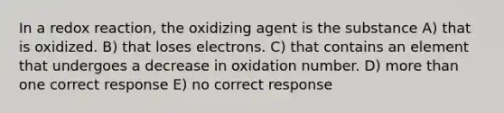 In a redox reaction, the oxidizing agent is the substance A) that is oxidized. B) that loses electrons. C) that contains an element that undergoes a decrease in oxidation number. D) more than one correct response E) no correct response