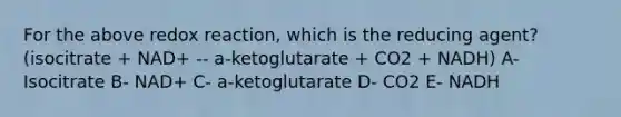 For the above redox reaction, which is the reducing agent? (isocitrate + NAD+ -- a-ketoglutarate + CO2 + NADH) A- Isocitrate B- NAD+ C- a-ketoglutarate D- CO2 E- NADH