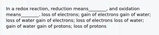 In a redox reaction, reduction means________, and oxidation means________. loss of electrons; gain of electrons gain of water; loss of water gain of electrons; loss of electrons loss of water; gain of water gain of protons; loss of protons