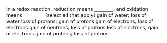 In a redox reaction, reduction means ________, and oxidation means ________. (select all that apply) gain of water; loss of water loss of protons; gain of protons gain of electrons; loss of electrons gain of neutrons; loss of protons loss of electrons; gain of electrons gain of protons; loss of protons