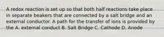 A redox reaction is set up so that both half reactions take place in separate beakers that are connected by a salt bridge and an external conductor. A path for the transfer of ions is provided by the A. external conduct B. Salt Bridge C. Cathode D. Anode