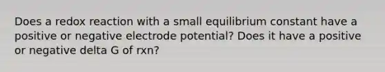 Does a redox reaction with a small equilibrium constant have a positive or negative electrode potential? Does it have a positive or negative delta G of rxn?