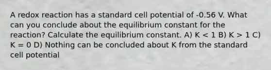 A redox reaction has a standard cell potential of -0.56 V. What can you conclude about the equilibrium constant for the reaction? Calculate the equilibrium constant. A) K 1 C) K = 0 D) Nothing can be concluded about K from the standard cell potential