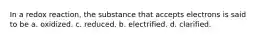 In a redox reaction, the substance that accepts electrons is said to be a. oxidized. c. reduced. b. electrified. d. clarified.