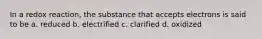 In a redox reaction, the substance that accepts electrons is said to be a. reduced b. electrified c. clarified d. oxidized