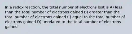 In a redox reaction, the total number of electrons lost is A) less than the total number of electrons gained B) greater than the total number of electrons gained C) equal to the total number of electrons gained D) unrelated to the total number of electrons gained