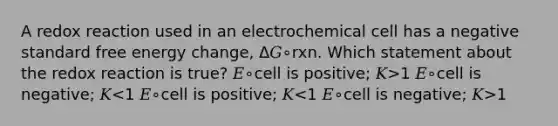 A redox reaction used in an electrochemical cell has a negative standard free energy change, Δ𝐺∘rxn. Which statement about the redox reaction is true? 𝐸∘cell is positive; 𝐾>1 𝐸∘cell is negative; 𝐾 1