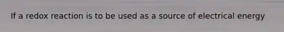 If a redox reaction is to be used as a source of electrical energy