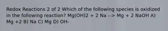 Redox Reactions 2 of 2 Which of the following species is oxidized in the following reaction? Mg(OH)2 + 2 Na --> Mg + 2 NaOH A) Mg +2 B) Na C) Mg D) OH-