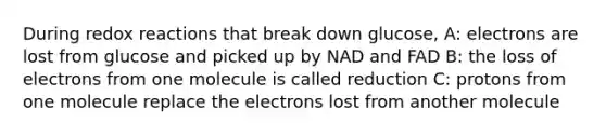 During redox reactions that break down glucose, A: electrons are lost from glucose and picked up by NAD and FAD B: the loss of electrons from one molecule is called reduction C: protons from one molecule replace the electrons lost from another molecule