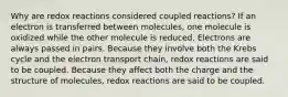 Why are redox reactions considered coupled reactions? If an electron is transferred between molecules, one molecule is oxidized while the other molecule is reduced. Electrons are always passed in pairs. Because they involve both the Krebs cycle and the electron transport chain, redox reactions are said to be coupled. Because they affect both the charge and the structure of molecules, redox reactions are said to be coupled.