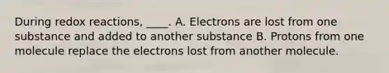 During redox reactions, ____. A. Electrons are lost from one substance and added to another substance B. Protons from one molecule replace the electrons lost from another molecule.