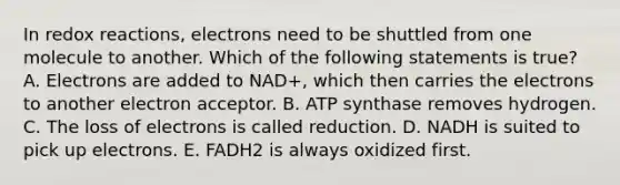 In redox reactions, electrons need to be shuttled from one molecule to another. Which of the following statements is true? A. Electrons are added to NAD+, which then carries the electrons to another electron acceptor. B. ATP synthase removes hydrogen. C. The loss of electrons is called reduction. D. NADH is suited to pick up electrons. E. FADH2 is always oxidized first.