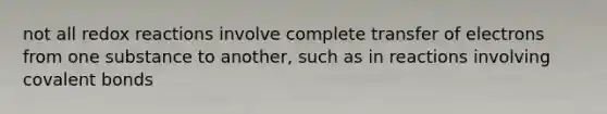 not all redox reactions involve complete transfer of electrons from one substance to another, such as in reactions involving covalent bonds