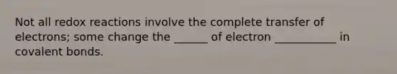 Not all redox reactions involve the complete transfer of electrons; some change the ______ of electron ___________ in covalent bonds.