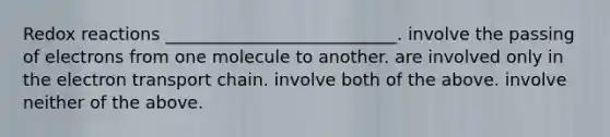 Redox reactions ___________________________. involve the passing of electrons from one molecule to another. are involved only in <a href='https://www.questionai.com/knowledge/k57oGBr0HP-the-electron-transport-chain' class='anchor-knowledge'>the electron transport chain</a>. involve both of the above. involve neither of the above.