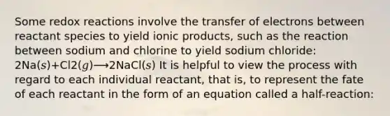 Some redox reactions involve the transfer of electrons between reactant species to yield ionic products, such as the reaction between sodium and chlorine to yield sodium chloride: 2Na(𝑠)+Cl2(𝑔)⟶2NaCl(𝑠) It is helpful to view the process with regard to each individual reactant, that is, to represent the fate of each reactant in the form of an equation called a half-reaction: