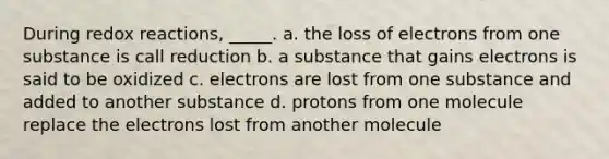 During redox reactions, _____. a. the loss of electrons from one substance is call reduction b. a substance that gains electrons is said to be oxidized c. electrons are lost from one substance and added to another substance d. protons from one molecule replace the electrons lost from another molecule