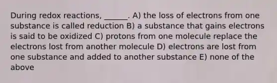 During redox reactions, ______. A) the loss of electrons from one substance is called reduction B) a substance that gains electrons is said to be oxidized C) protons from one molecule replace the electrons lost from another molecule D) electrons are lost from one substance and added to another substance E) none of the above