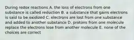 During redox reactions A. the loss of electrons from one substance is called reduction B. a substance that gains electrons is said to be oxidized C. electrons are lost from one substance and added to another substance D. protons from one molecule replace the electrons lose from another molecule E. none of the choices are correct