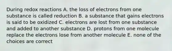 During redox reactions A. the loss of electrons from one substance is called reduction B. a substance that gains electrons is said to be oxidized C. electrons are lost from one substance and added to another substance D. protons from one molecule replace the electrons lose from another molecule E. none of the choices are correct