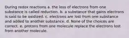 During redox reactions a. the loss of electrons from one substance is called reduction. b. a substance that gains electrons is said to be oxidized. c. electrons are lost from one substance and added to another substance. d. None of the choices are correct. e. protons from one molecule replace the electrons lost from another molecule.