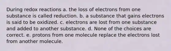 During redox reactions a. the loss of electrons from one substance is called reduction. b. a substance that gains electrons is said to be oxidized. c. electrons are lost from one substance and added to another substance. d. None of the choices are correct. e. protons from one molecule replace the electrons lost from another molecule.