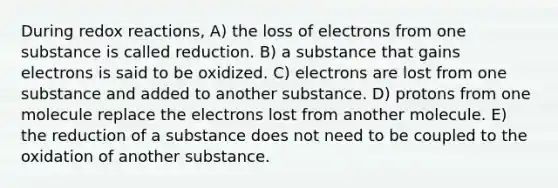 During redox reactions, A) the loss of electrons from one substance is called reduction. B) a substance that gains electrons is said to be oxidized. C) electrons are lost from one substance and added to another substance. D) protons from one molecule replace the electrons lost from another molecule. E) the reduction of a substance does not need to be coupled to the oxidation of another substance.