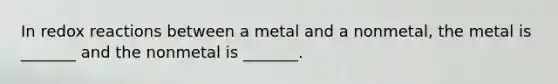 In redox reactions between a metal and a nonmetal, the metal is _______ and the nonmetal is _______.