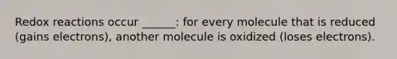 Redox reactions occur ______: for every molecule that is reduced (gains electrons), another molecule is oxidized (loses electrons).