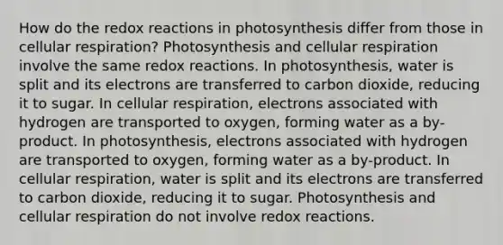 How do the redox reactions in photosynthesis differ from those in cellular respiration? Photosynthesis and cellular respiration involve the same redox reactions. In photosynthesis, water is split and its electrons are transferred to carbon dioxide, reducing it to sugar. In cellular respiration, electrons associated with hydrogen are transported to oxygen, forming water as a by-product. In photosynthesis, electrons associated with hydrogen are transported to oxygen, forming water as a by-product. In cellular respiration, water is split and its electrons are transferred to carbon dioxide, reducing it to sugar. Photosynthesis and cellular respiration do not involve redox reactions.