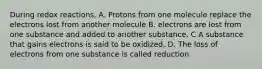 During redox reactions, A. Protons from one molecule replace the electrons lost from another molecule B. electrons are lost from one substance and added to another substance. C A substance that gains electrons is said to be oxidized, D. The loss of electrons from one substance is called reduction