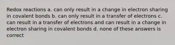 Redox reactions a. can only result in a change in electron sharing in covalent bonds b. can only result in a transfer of electrons c. can result in a transfer of electrons and can result in a change in electron sharing in covalent bonds d. none of these answers is correct