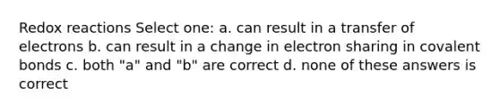 Redox reactions Select one: a. can result in a transfer of electrons b. can result in a change in electron sharing in covalent bonds c. both "a" and "b" are correct d. none of these answers is correct