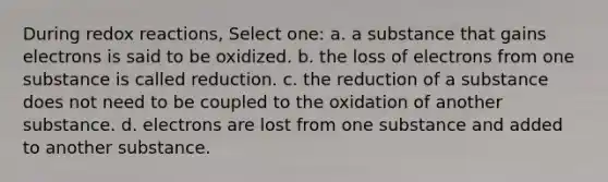 During redox reactions, Select one: a. a substance that gains electrons is said to be oxidized. b. the loss of electrons from one substance is called reduction. c. the reduction of a substance does not need to be coupled to the oxidation of another substance. d. electrons are lost from one substance and added to another substance.