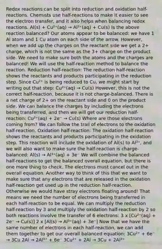 Redox reactions can be split into reduction and oxidation half-reactions. Chemists use half-reactions to make it easier to see the electron transfer, and it also helps when balancing redox reactions. Al(s) + Cu²⁺(aq) → Al³⁺(aq) + Cu(s) Is the above reaction balanced? Our atoms appear to be balanced: we have 1 Al atom and 1 Cu atom on each side of the arrow. However, when we add up the charges on the reactant side we get a 2+ charge, which is not the same as the 3+ charge on the product side. We need to make sure both the atoms and the charges are balanced! We will use the half-reaction method to balance the reaction. Reduction half-reaction: The reduction half-reaction shows the reactants and products participating in the reduction step. Since Cu²⁺ is being reduced to Cu, we might start by writing out that step: Cu²⁺(aq) → Cu(s) However, this is not the correct half-reaction, because it is not charge-balanced. There is a net charge of 2+ on the reactant side and 0 on the product side. We can balance the charges by including the electrons being transferred, and then we will get our reduction half-reaction: Cu²⁺(aq) + 2e⁻ → Cu(s) Where are those electrons coming from? We can follow the trail of electrons to the oxidation half-reaction. Oxidation half-reaction: The oxidation half-reaction shows the reactants and products participating in the oxidation step. This reaction will include the oxidation of Al(s) to Al³⁺, and we will also want to make sure the half-reaction is charge-balanced: Al(s) → Al³⁺(aq) + 3e⁻ We will combine the balanced half-reactions to get the balanced overall equation, but there is one more thing to check. The electrons must cancel out in the overall equation. Another way to think of this that we want to make sure that any electrons that are released in the oxidation half-reaction get used up in the reduction half-reaction. Otherwise we would have stray electrons floating around! That means we need the number of electrons being transferred in each half-reaction to be equal. We can multiply the reduction half-reaction by 3 and multiply the oxidation half-reaction by 2 so both reactions involve the transfer of 6 electrons: 3 x [Cu²⁺(aq) + 2e⁻ → Cu(s)] 2 x [Al(s) → Al³⁺(aq) + 3e⁻] Now that we have the same number of electrons in each half-reaction, we can add them together to get our overall balanced equation: 3Cu²⁺ + 6e⁻ → 3Cu 2Al → 2Al³⁺ + 6e⁻ 3Cu²⁺ + 2Al → 3Cu + 2Al³⁺