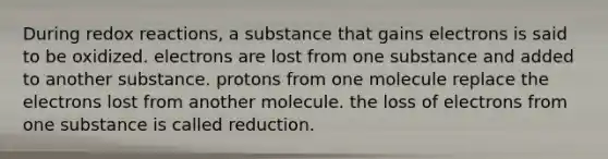 During redox reactions, a substance that gains electrons is said to be oxidized. electrons are lost from one substance and added to another substance. protons from one molecule replace the electrons lost from another molecule. the loss of electrons from one substance is called reduction.