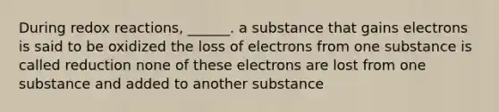 During redox reactions, ______. a substance that gains electrons is said to be oxidized the loss of electrons from one substance is called reduction none of these electrons are lost from one substance and added to another substance